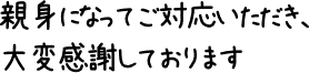 親身になってご対応いただき、大変感謝しております