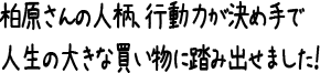 柏原さんの人柄、行動力が決め手で人生の大きな買い物に踏み出せました！