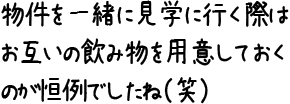 物件を一緒に見学に行く際はお互いの飲み物を用意しておくのが恒例でしたね（笑）