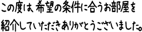 この度は、希望の条件に合うお部屋を紹介していただきありがとうございました。