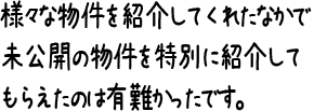 様々な物件を紹介してくれたなかで未公開の物件を特別に紹介してもらえたのは有難かったです。