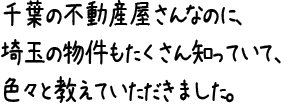 千葉の不動産屋さんなのに、埼玉の物件もたくさん知っていて、色々と教えていただきました。