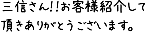 三信さん！！お客様紹介して頂きありがとうございます。