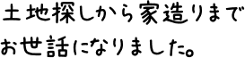 土地探しから家造りまでお世話になりました。