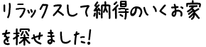 リラックスして納得のいくお家を探せました！