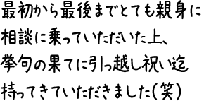 最初から最後までとても親身に相談に乗っていただいた上、挙句の果てに引っ越し祝い迄持ってきていただきました(笑)