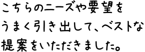 こちらのニーズや要望をうまく引き出して、ベストな提案をいただきました。