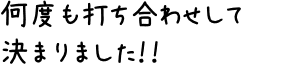 何度も打ち合わせして決まりました！！