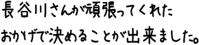 長谷川さんが頑張ってくれたおかげで決めることが出来ました。