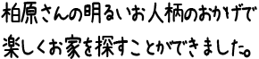 柏原さんの明るいお人柄のおかげで楽しくお家を探すことができました。