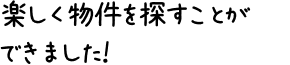 楽しく物件を探すことができました！