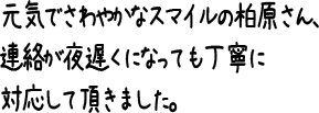 元気でさわやかなスマイルの柏原さん、連絡が夜遅くになっても丁寧に対応して頂きました。