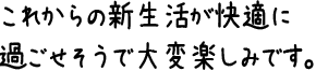 これからの新生活が快適に過ごせそうで大変楽しみです。