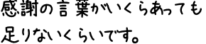 感謝の言葉がいくらあっても足りないくらいです。