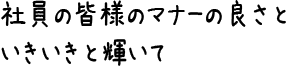 社員の皆様のマナーの良さといきいきと輝いて