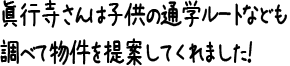 眞行寺さんは子供の通学ルートなども調べて物件を提案してくれました！