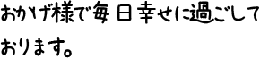 おかげ様で毎日幸せに過ごしております。