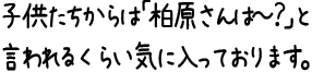 子供たちからは「柏原さんは〜？」と言われるくらい気に入っております。