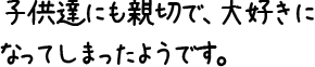 子供達にも親切で、大好きになってしまったようです。