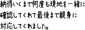 納得いくまで何度も現地を一緒に確認してくれて最後まで親身に対応してくれました。