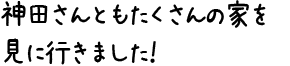 神田さんともたくさんの家を見に行きました！