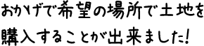 おかげで希望の場所で土地を購入することが出来ました！