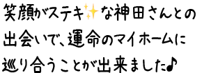 笑顔がステキな神田さんとの出会いで、運命のマイホームに巡り合うことが出来ました♪