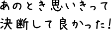 あのとき思いきって決断して良かった！