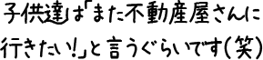 子供達は「また不動産屋さんに行きたい！」と言うぐらいです（笑）