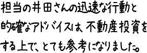 担当の井田さんの迅速な行動と的確なアドバイスは、不動産投資をする上で、とても参考になりました。