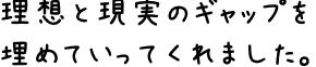 理想と現実のギャップを埋めていってくれました。