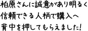 柏原さんに誠意があり明るく信頼できる人柄で購入へ背中を押してもらえました！