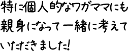 特に個人的なワガママにも親身になって一緒に考えていただきました！