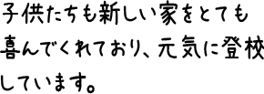 子供たちも新しい家をとても喜んでくれており、元気に登校しています。