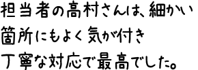 担当者の高村さんは、細かい箇所にもよく気が付き丁寧な対応で最高でした。