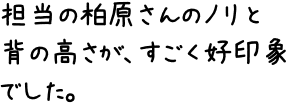 担当の柏原さんのノリと背の高さが、すごく好印象でした。