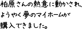 柏原さんの熱意に動かされ、ようやく夢のマイホームが購入できました。