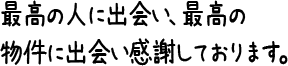 最高の人に出会い、最高の物件に出会い感謝しております。