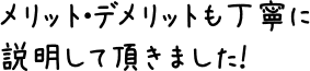 メリット・デメリットも丁寧に説明して頂きました！