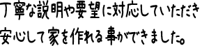 丁寧な説明や要望に対応していただき安心して家を作れる事ができました。