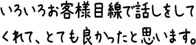 いろいろお客様目線で話しをしてくれて、とても良かったと思います。