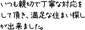 いつも親切で丁寧な対応をして頂き、満足な住まい探しが出来ました。