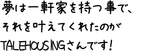 夢は一軒家を持つ事で、それを叶えてくれたのがTALEHOUSINGさんです！