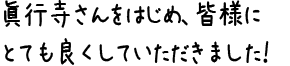 眞行寺さんをはじめ、皆様にとても良くしていただきました！