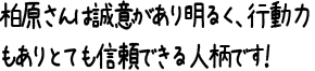 柏原さんは誠意があり明るく、行動力もありとても信頼できる人柄です！