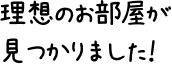 理想のお部屋が見つかりました！