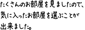 たくさんのお部屋を見ましたので、気に入ったお部屋を選ぶことが出来ました。