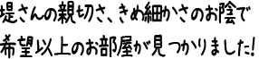 堤さんの親切さ、きめ細かさのお陰で希望以上のお部屋が見つかりました！