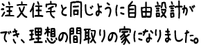 注文住宅と同じように自由設計ができ、理想の間取りの家になりました。