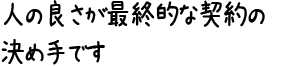 人の良さが最終的な契約の決め手です